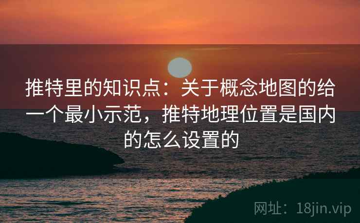 推特里的知识点:关于概念地图的给一个最小示范,推特地理位置是国内的怎么设置的