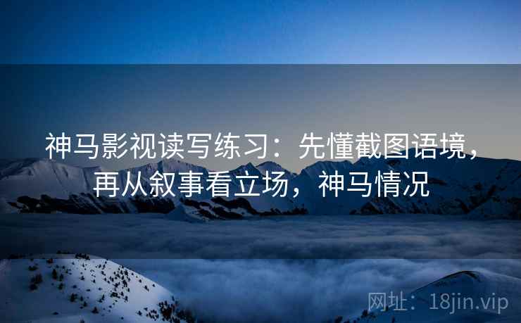 神马影视读写练习:先懂截图语境,再从叙事看立场,神马情况