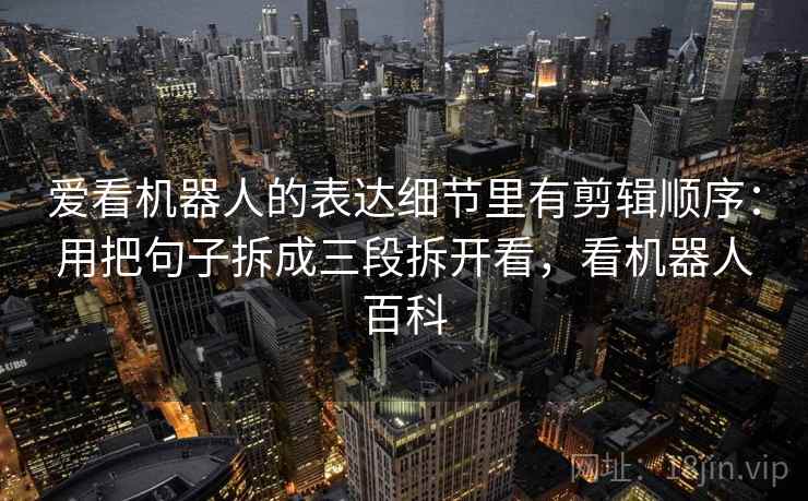 爱看机器人的表达细节里有剪辑顺序:用把句子拆成三段拆开看,看机器人百科 爱看机器人的表达细节里有剪辑顺序:用把句子拆成三段拆开看,看机器人百科