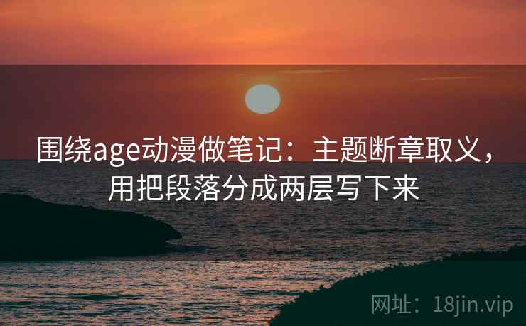 围绕age动漫做笔记：主题断章取义，用把段落分成两层写下来