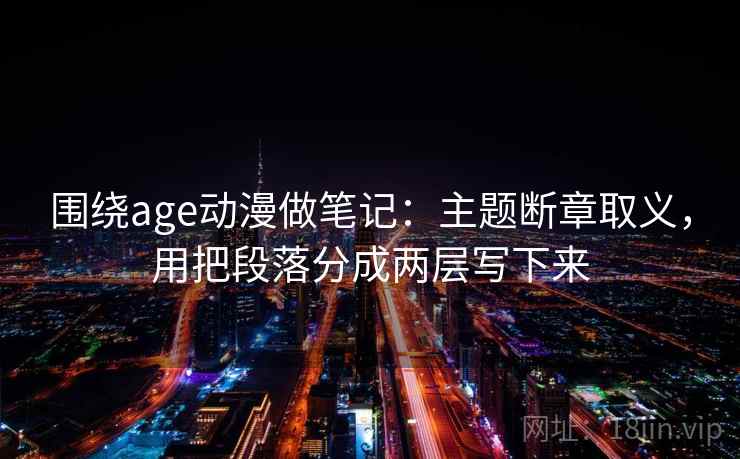 围绕age动漫做笔记:主题断章取义,用把段落分成两层写下来